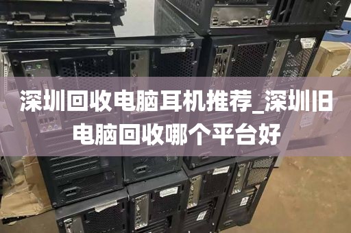 深圳回收电脑耳机推荐_深圳旧电脑回收哪个平台好