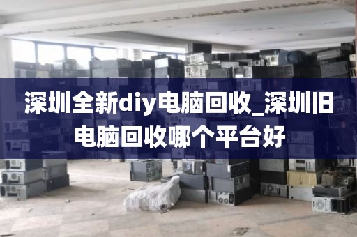 深圳全新diy电脑回收_深圳旧电脑回收哪个平台好