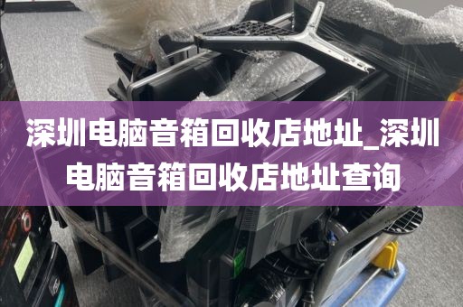 深圳电脑音箱回收店地址_深圳电脑音箱回收店地址查询