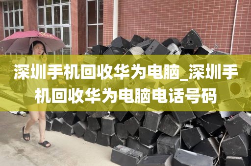 深圳手机回收华为电脑_深圳手机回收华为电脑电话号码