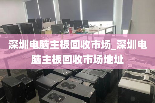 深圳电脑主板回收市场_深圳电脑主板回收市场地址