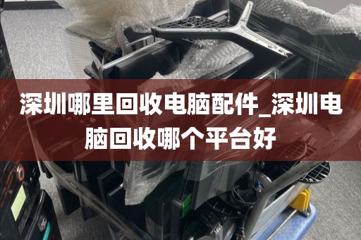 深圳哪里回收电脑配件_深圳电脑回收哪个平台好