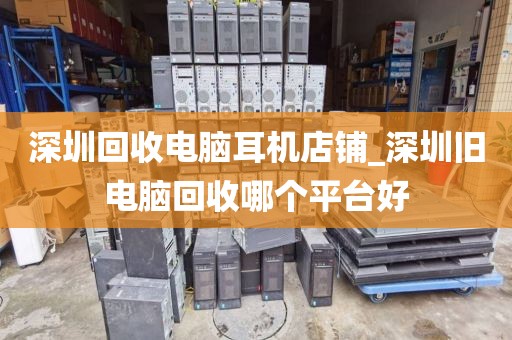 深圳回收电脑耳机店铺_深圳旧电脑回收哪个平台好