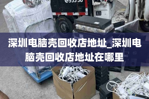 深圳电脑壳回收店地址_深圳电脑壳回收店地址在哪里