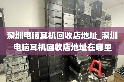 深圳电脑耳机回收店地址_深圳电脑耳机回收店地址在哪里