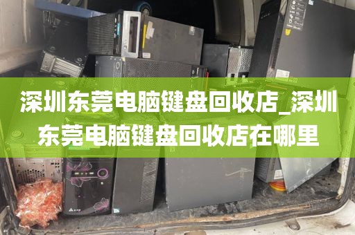 深圳东莞电脑键盘回收店_深圳东莞电脑键盘回收店在哪里